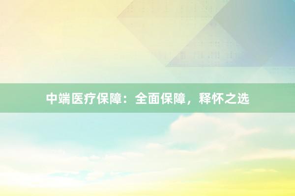 中端医疗保障：全面保障，释怀之选