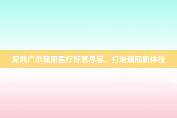 深圳广尔瑰丽医疗好意思容，打造瑰丽新体验