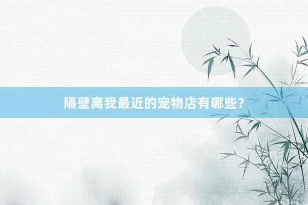 隔壁离我最近的宠物店有哪些？